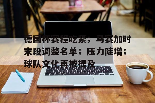 关于德国杯赛程吃紧；马赛加时末段调整名单；压力陡增；球队文化再被提及的信息-英雄联盟赔率