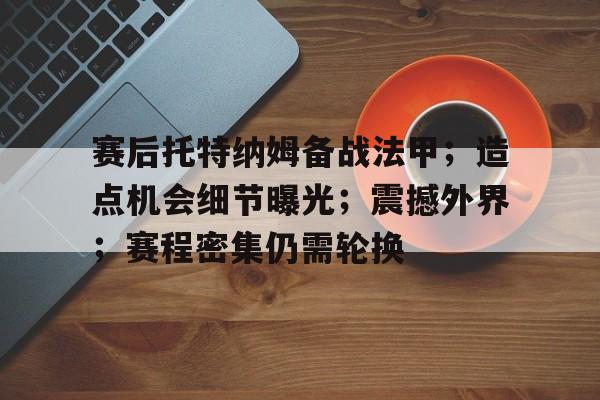 关于赛后托特纳姆备战法甲；造点机会细节曝光；震撼外界；赛程密集仍需轮换的信息-开云
