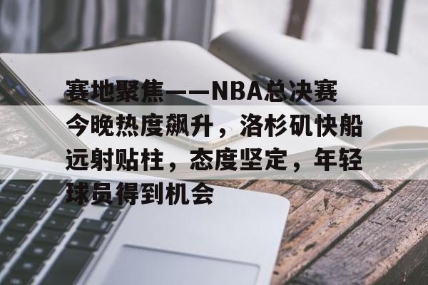 关于赛地聚焦——NBA总决赛今晚热度飙升，洛杉矶快船远射贴柱，态度坚定，年轻球员得到机会的信息-英雄联盟投注