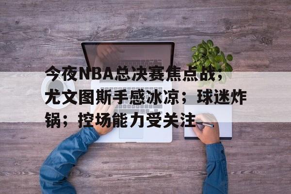 包含今夜NBA总决赛焦点战；尤文图斯手感冰凉；球迷炸锅；控场能力受关注的词条