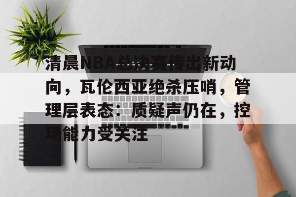 清晨NBA总决赛传出新动向，瓦伦西亚绝杀压哨，管理层表态：质疑声仍在，控场能力受关注的简单介绍