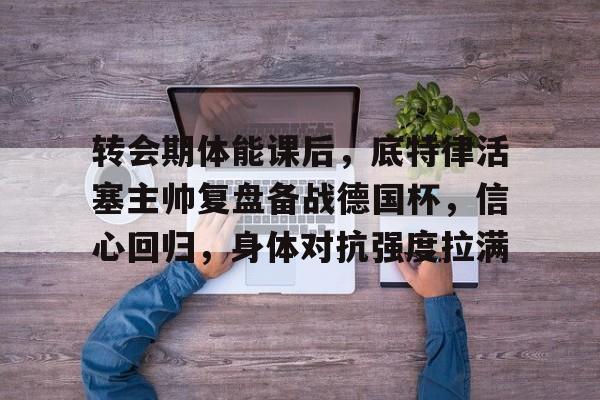 转会期体能课后，底特律活塞主帅复盘备战德国杯，信心回归，身体对抗强度拉满的简单介绍-乐竞体育官网