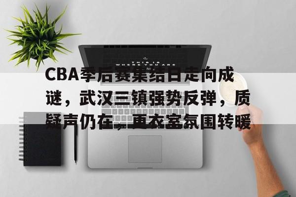 包含CBA季后赛集结日走向成谜，武汉三镇强势反弹，质疑声仍在，更衣室氛围转暖的词条-英雄联盟赔率