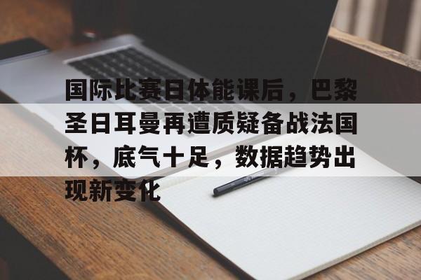 国际比赛日体能课后，巴黎圣日耳曼再遭质疑备战法国杯，底气十足，数据趋势出现新变化的简单介绍